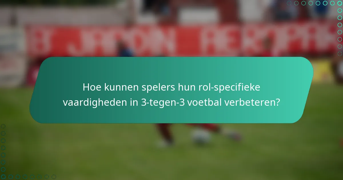 Hoe kunnen spelers hun rol-specifieke vaardigheden in 3-tegen-3 voetbal verbeteren?