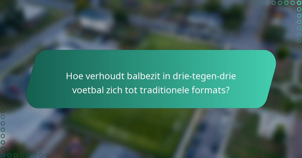 Hoe verhoudt balbezit in drie-tegen-drie voetbal zich tot traditionele formats?
