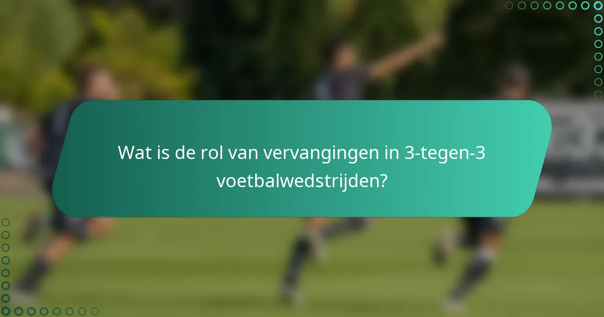 Wat is de rol van vervangingen in 3-tegen-3 voetbalwedstrijden?
