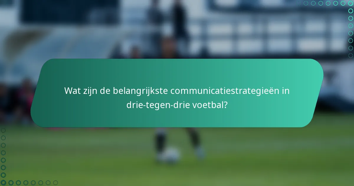 Wat zijn de belangrijkste communicatiestrategieën in drie-tegen-drie voetbal?