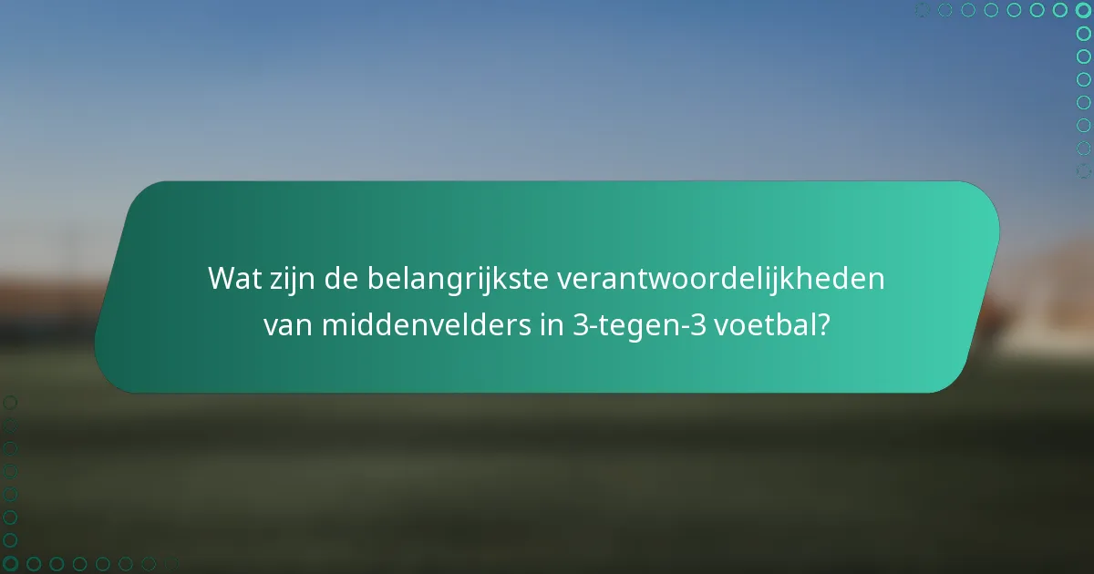 Wat zijn de belangrijkste verantwoordelijkheden van middenvelders in 3-tegen-3 voetbal?