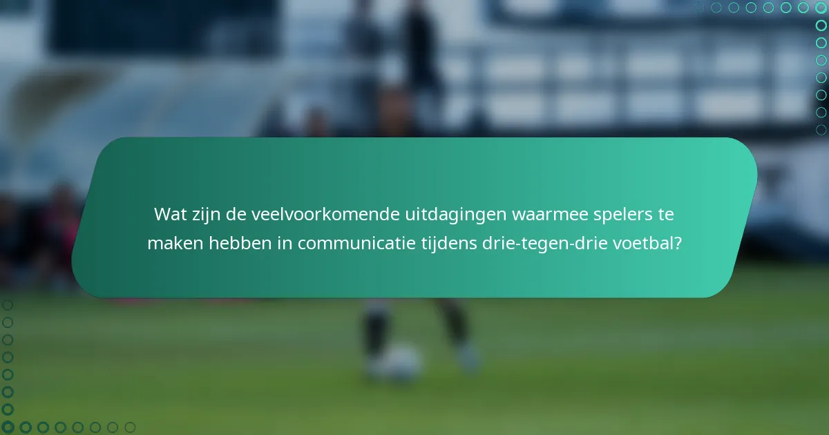Wat zijn de veelvoorkomende uitdagingen waarmee spelers te maken hebben in communicatie tijdens drie-tegen-drie voetbal?