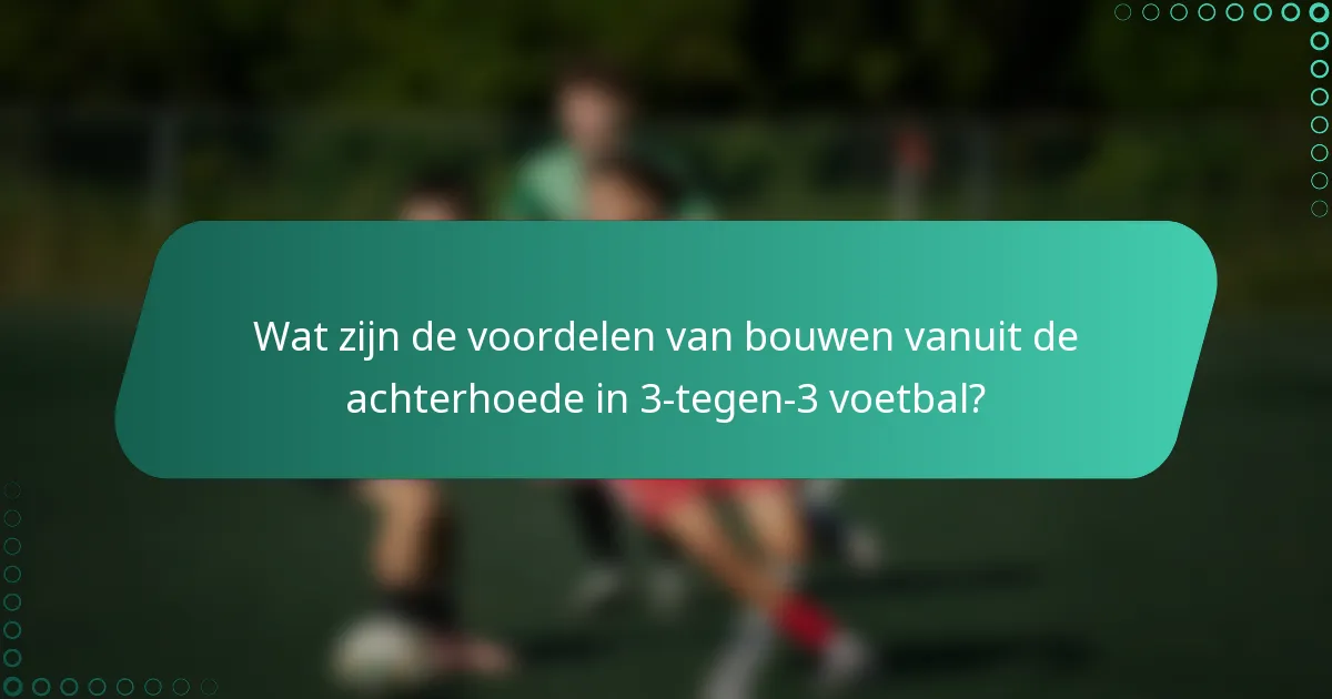 Wat zijn de voordelen van bouwen vanuit de achterhoede in 3-tegen-3 voetbal?